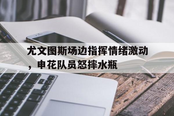 尤文图斯场边指挥情绪激动，申花队员怒摔水瓶尤文图斯什么意思